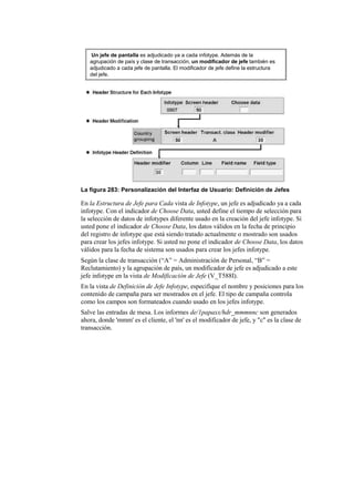 Un jefe de pantalla es adjudicado ya a cada infotype. Además de la
   agrupación de país y clase de transacción, un modificador de jefe también es
   adjudicado a cada jefe de pantalla. El modificador de jefe define la estructura
   del jefe.




La figura 283: Personalización del Interfaz de Usuario: Definición de Jefes

En la Estructura de Jefe para Cada vista de Infotype, un jefe es adjudicado ya a cada
infotype. Con el indicador de Choose Data, usted define el tiempo de selección para
la selección de datos de infotypes diferente usado en la creación del jefe infotype. Si
usted pone el indicador de Choose Data, los datos válidos en la fecha de principio
del registro de infotype que está siendo tratado actualmente o mostrado son usados
para crear los jefes infotype. Si usted no pone el indicador de Choose Data, los datos
válidos para la fecha de sistema son usados para crear los jefes infotype.
Según la clase de transacción (“A” = Administración de Personal, “B” =
Reclutamiento) y la agrupación de país, un modificador de jefe es adjudicado a este
jefe infotype en la vista de Modificación de Jefe (V_T588I).
En la vista de Definición de Jefe Infotype, especifique el nombre y posiciones para los
contenido de campaña para ser mostrados en el jefe. El tipo de campaña controla
como los campos son formateados cuando usado en los jefes infotype.
Salve las entradas de mesa. Los informes de/1papaxx/hdr_mmmnnc son generados
ahora, donde 'mmm' es el cliente, el 'nn' es el modificador de jefe, y "c" es la clase de
transacción.
 