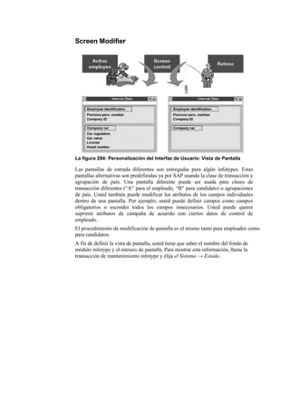 Screen Modifier




La figura 284: Personalización del Interfaz de Usuario: Vista de Pantalla

Las pantallas de entrada diferentes son entregadas para algún infotypes. Estas
pantallas alternativas son predefinidas ya por SAP usando la clase de transacción y
agrupación de país. Una pantalla diferente puede ser usada para clases de
transacción diferentes (“A” para el empleado, “B” para candidato) o agrupaciones
de país. Usted también puede modificar los atributos de los campos individuales
dentro de una pantalla. Por ejemplo, usted puede definir campos como campos
obligatorios o esconder todos los campos innecesarios. Usted puede querer
suprimir atributos de campaña de acuerdo con ciertos datos de control de
empleado.
El procedimiento de modificación de pantalla es el mismo tanto para empleados como
para candidatos.
A fin de definir la vista de pantalla, usted tiene que saber el nombre del fondo de
módulo infotype y el número de pantalla. Para mostrar esta información, llame la
transacción de mantenimiento infotype y elija el Sistema → Estado.
 
