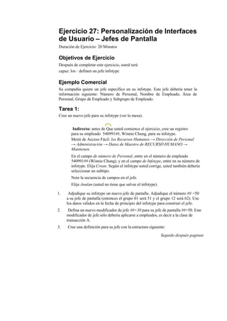 Ejercicio 27: Personalización de Interfaces
de Usuario – Jefes de Pantalla
Duración de Ejercicio: 20 Minutos

Objetivos de Ejercicio
Después de completar este ejercicio, usted será
capaz: los · definen un jefe infotype

Ejemplo Comercial
Su compañía quiere un jefe específico en su infotype. Este jefe debería tener la
información siguiente: Número de Personal, Nombre de Empleado, Área de
Personal, Grupo de Empleado y Subgrupo de Empleado.

Tarea 1:
Cree un nuevo jefe para su infotype (ver la mesa).


        Indirecta: antes de Que usted comience el ejercicio, cree un registro
       para su empleado 540991##, Winnie Chung, para su infotype.
       Menú de Acceso Fácil: los Recursos Humanos → Dirección de Personal
       → Administración → Datos de Maestro de RECURSO HUMANO →
       Mantienen.
       En el campo de número de Personal, entre en el número de empleado
       540991## (Winnie Chung), y en el campo de Infotype, entre en su número de
       infotype. Elija Crean. Según el infotype usted corrige, usted también debería
       seleccionar un subtipo.
       Note la secuencia de campos en el jefe.
       Elija Anulan (usted no tiene que salvar el infotype).

1.    Adjudique su infotype un nuevo jefe de pantalla. Adjudique el número ## +50
     a su jefe de pantalla (entonces el grupo 01 será 51 y el grupo 12 será 62). Use
     los datos válidos en la fecha de principio del infotype para construir el jefe.
2.    Defina un nuevo modificador de jefe ##+30 para su jefe de pantalla ##+50. Este
     modificador de jefe sólo debería aplicarse a empleados, es decir a la clase de
     transacción A.
3.   Cree una definición para su jefe con la estructura siguiente:
                                                               Seguido después paginan
 