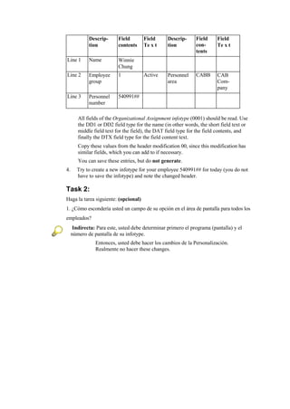 Descrip-      Field       Field      Descrip-     Field     Field
             tion          contents    Te x t     tion         con-      Te x t
                                                               tents
Line 1       Name          Winnie
                           Chung
Line 2       Employee      1           Active     Personnel    CABB      CAB
             group                                area                   Com-
                                                                         pany
Line 3       Personnel     540991##
             number

        All fields of the Organizational Assignment infotype (0001) should be read. Use
        the DD1 or DD2 field type for the name (in other words, the short field text or
        middle field text for the field), the DAT field type for the field contents, and
        finally the DTX field type for the field content text.
        Copy these values from the header modification 00, since this modification has
        similar fields, which you can add to if necessary.
        You can save these entries, but do not generate.
4.     Try to create a new infotype for your employee 540991## for today (you do not
       have to save the infotype) and note the changed header.

Task 2:
Haga la tarea siguiente: (opcional)
1. ¿Cómo escondería usted un campo de su opción en el área de pantalla para todos los
empleados?
      Indirecta: Para este, usted debe determinar primero el programa (pantalla) y el
     número de pantalla de su infotype.
                Entonces, usted debe hacer los cambios de la Personalización.
                Realmente no hacer these changes.
 