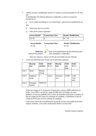 2.    Definir un nuevo modificador de jefe ##+30 para su jefe de pantalla ##+50. Este
     jefe
     el modificador sólo debería aplicarse a empleados, es decir a la clase de
     transacción A.
     a)      En el cuadro de diálogo de Actividad Elegir, seleccione la modificación de
     Jefe.
     b)      Seleccione Nuevas entradas.
     c)      Entre en los valores siguientes:

             Screen Header        Transaction Class            Header Modification
             ##+50                A                            ## + 30

              Screen Header        Transaction Class           Header Modification
              ##+50                A                           ##+30


                    Indirecta: Usted puede usar modificadores de jefe diferentes para
          cada jefe de pantalla       para candidatos y empleados.
             Salve los valores y vuelva a la lista de actividades de jefe infotype.
3.   Crear una definición para su jefe con la estructura siguiente:

             Descrip-      Field        Field      Descrip-     Field      Field
             tion          contents     Te x t     tion         con-       Te x t
                                                                tents
Line 1       Name          Winnie
                           Chung
Line 2       Employee      1            Active     Personnel    CABB       CAB
             group                                 area                    Com-
                                                                           pany
Line 3       Personnel     540991##
             number

     Todos los campos de la Asignación Organizativa infotype (0001) deberían ser
     leídos. Use el DD1 o el tipo de campo de DD2 para el nombre (en otras
     palabras, el texto de campaña corto o texto de campaña medio para el campo), el
     tipo de campo de DAT para los contenido de campaña, y finalmente el tipo de
     campo de DTX para el texto contento de campaña.
     Copie estos valores de la modificación de jefe 00, ya que esta modificación tiene
     campos similares, a los cuales usted puede añadir si es necesario.



                                                                 Seguido después paginan
 