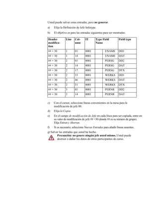 Usted puede salvar estas entradas, pero no generar.
a)   Elija la Definición de Jefe Infotype.
b)   El objetivo es para las entradas siguientes para ser mostradas:

Header         Line    Col-      IT       Type Field           Field type
modifica-              umn                Name
tion
## + 30        1       01        0001             ENAME        DD1
## + 30        1       14        0001             ENAME        DAT
## + 30        2       01        0001             PERSG        DD2
## + 30        2       14        0001             PERSG        DAT
## + 30        2       17        0001             PERSG        DTX
## + 30        2       33        0001             WERKS        DD1
## + 30        2       46        0001             WERKS        DAT
## + 30        2       51        0001             WERKS        DTX
## + 30        3       01        0001             PERNR        DD2
## + 30        3       14        0001             PERNR        DAT

c)   Con el cursor, seleccione líneas convenientes en la mesa para la
     modificación de jefe 00.
d)   Elija la Copia.
e)   En el campo de modificación de Jefe en cada línea para ser copiada, entre en
     su valor de modificación de jefe ## +30 (donde ## es su número de grupo).
     Elija Entran y Ahorran.
f)   Si es necesario, seleccione Nuevas Entradas para añadir líneas ausentes.
g) Salvar las entradas que usted ha hecho.
        Precaución: no genere ningún jefe usted mismo. Usted puede
        destruir o dañar los datos de otros participantes de curso.
 