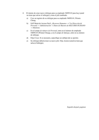 4.   El intento de crear nuevo infotype para su empleado 540991## para hoy (usted
     no tiene que salvar el infotype) y nota el jefe cambiado.
     a)   Cree un registro de su infotype para su empleado 540991##, Winnie
          Chung.
     b)   SAP Menú de Acceso Fácil: ¿Recursos Humanos →? La Dirección de
          Personal → Administración → Datos de Maestro de RECURSO HUMANO
          → Mantiene.
     c)   En el campo de número de Personal, entre en el número de empleado
          540991## (Winnie Chung), y en el campo de Infotype, entre en su número
          de infotype.
     d)   Elija Crean. Si es necesario, especifique un subtipo (de su opción).
     e)   Su infotype debería tener su nuevo jefe. Elija Anulan (usted no tiene que
          salvar el infotype).




                                                             Seguido después paginan
 