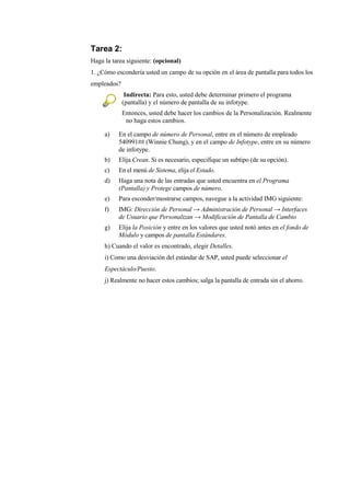 Tarea 2:
Haga la tarea siguiente: (opcional)
1. ¿Cómo escondería usted un campo de su opción en el área de pantalla para todos los
empleados?
              Indirecta: Para esto, usted debe determinar primero el programa
             (pantalla) y el número de pantalla de su infotype.
             Entonces, usted debe hacer los cambios de la Personalización. Realmente
              no haga estos cambios.

     a)   En el campo de número de Personal, entre en el número de empleado
          540991## (Winnie Chung), y en el campo de Infotype, entre en su número
          de infotype.
     b)   Elija Crean. Si es necesario, especifique un subtipo (de su opción).
     c)   En el menú de Sistema, elija el Estado.
     d)   Haga una nota de las entradas que usted encuentra en el Programa
          (Pantalla) y Protege campos de número.
     e)   Para esconder/mostrarse campos, navegue a la actividad IMG siguiente:
     f)   IMG: Dirección de Personal → Administración de Personal → Interfaces
          de Usuario que Personalizan → Modificación de Pantalla de Cambio
     g)   Elija la Posición y entre en los valores que usted notó antes en el fondo de
          Módulo y campos de pantalla Estándares.
     h) Cuando el valor es encontrado, elegir Detalles.
     i) Como una desviación del estándar de SAP, usted puede seleccionar el
     Espectáculo/Puesto.
     j) Realmente no hacer estos cambios; salga la pantalla de entrada sin el ahorro.
 