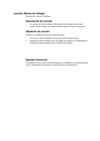 Lección: Menús de Infotype
          Duración de Lección: 40 Minutos

          Descripción de Lección
          •    La creación de menús infotype individuales con infotypes seleccionado
          •    Incluso menús infotype en mantenimiento de datos de maestro de personal

          Objetivos de Lección
          Después de completar esta lección, usted será capaz:
          •    Cree nuevos menús infotype y proceso que existe infotype menús
          •    Proporcione menús infotype como una página de etiqueta en el mantenimiento
               de datos de maestro de personal de usuarios seleccionados




          Ejemplo Comercial
          Usted debería crear un nuevo menú infotype para su empleado, en cual infotypes que
          fueron especificados de antemano son ofrecido para el mantenimiento.
 
