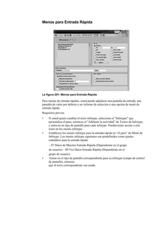 Menús para Entrada Rápida




La figura 291: Menús para Entrada Rápida

Para menús de entrada rápidos, usted puede adjudicar una pantalla de entrada, una
pantalla de valor por defecto y un informe de selección a una opción de menú de
entrada rápida.
Requisitos previos
•    Si usted quiere cambiar el texto infotype, seleccione el "Infotypes" que
     personaliza el paso, entonces el "Adelante la actividad” de Textos de Infotype,
     y entra en un tipo de pantalla para cada infotype. Pueden tener acceso a este
     texto en los menús infotype.
•    Establezca los menús infotype para la entrada rápida en “el paso” de Menú de
     Infotype. Los menús infotype siguientes son predefinidos como ajustes
     estándares para la entrada rápida:
     – 07 Datos de Maestro Entrada Rápida (Dependiente en el grupo
     de usuario) – 09 Vez Datos Entrada Rápida (Dependiente en el
     grupo de usuario)
•    Entrar en el tipo de pantalla correspondiente para su infotype (campo de control
     de pantalla), entonces
     que el texto correspondiente sea usado.
 