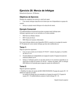 Ejercicio 28: Menús de Infotype
Duración de Ejercicio: 20 Minutos

Objetivos de Ejercicio
Después de completar este ejercicio, usted será capaz:
•    Cree menús infotype específicos de cliente que son el dependiente en grupos de
usuario.
•    Incluya su propio menú infotype en la selección de menú.

Ejemplo Comercial
Los administradores de personal necesitan su propio menú infotype para
infotypes siguientes que no son incluidos en el menú estándar:
•    0028 Servicio Médico Interno
•    0057 Cuotas de Socio
•    0082 Datos de Ausencia Adicionales
Este menú infotype debería estar disponible SÓLO a usuarios en su grupo de usuario
##+50 además de varios menús infotype que han sido establecidos ya.

Tarea 1:
Haga los ejercicios siguientes:
1.   Cree un nuevo menú con el número ##+50 (## = número de grupo) y el nombre
     Mi Menú Gr.##.
2.   El menú debería ser el dependiente en el grupo de usuario. El grupo de usuario de
     referencia debería ser 01.
3.   Incluya el infotypes puesto en una lista encima en la secuencia requerida en su
     menú para el grupo de usuario ##+50 (## = número de grupo). Sólo el infotype
     0028 debería ser mostrado para el grupo de usuario de referencia 01.

Tarea 2:
Haga los ejercicios siguientes:
1. Modificar los datos de maestro de RECURSO HUMANO. El grupo de usuario 50 + ##
debería ser capaz de ver todos
     los menús de infotype que son mostrados en el grupo de usuario 01. El grupo de
     usuario 50 + ## también debería contener el menú infotype 50 + ##.

                                                               Seguido después paginan
 