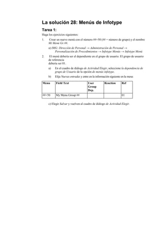 La solución 28: Menús de Infotype
Tarea 1:
Haga los ejercicios siguientes:
1.   Crear un nuevo menú con el número ##+50 (## = número de grupo) y el nombre
     Mi Menú Gr.##.
     a) IMG: Dirección de Personal → Administración de Personal →
          Personalización de Procedimientos → Infotype Menús → Infotype Menú
2.    El menú debería ser el dependiente en el grupo de usuario. El grupo de usuario
     de referencia
     debería ser 01.
     a)    En el cuadro de diálogo de Actividad Elegir, seleccione la dependencia de
           grupo de Usuario de la opción de menús infotype.
     b)    Elija Nuevas entradas y entre en la información siguiente en la mesa:

Menu       Field Text                  User           Reaction       Ref
                                       Group
                                       Dep.
##+50      My Menu Group ##                                          01

     c) Elegir Salvar y vuelven al cuadro de diálogo de Actividad Elegir.
 