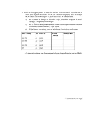 3. Incluir el infotypes puesto en una lista encima en la secuencia requerida en su
     menú para el grupo de usuario ##+50 (## = número de grupo). Sólo el infotype
     0028 debería ser mostrado para el grupo de usuario de referencia 01.
     a)   En el cuadro de diálogo de Actividad Elegir, seleccione la opción de menú
          Infotype y luego seleccione Eligen.
     b)   En el Área de Trabajo Determinaré: cuadro de diálogo de entrada, entre en
          su número de menú (##+50) y elija Siguen.
     c)   Elija Nuevas entradas y entre en la información siguiente en la mesa:

User Group        No. Infotype           Screen           Infotype Text
                                         Control
##+50             01    0028
##+50             02    0057

##+50             03    0082
01                01    0028

     d) Ahorrar (confirme que el mensaje de información con Entra) y vuelva al IMG.




                                                             Continued on next page
 