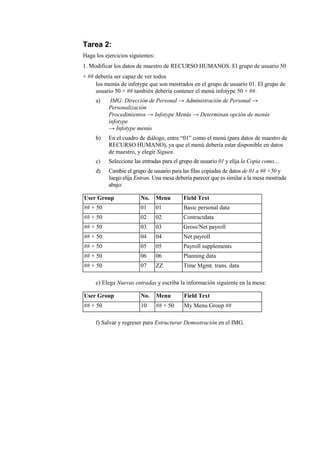 Tarea 2:
Haga los ejercicios siguientes:
1. Modificar los datos de maestro de RECURSO HUMANOS. El grupo de usuario 50
+ ## debería ser capaz de ver todos
     los menús de infotype que son mostrados en el grupo de usuario 01. El grupo de
     usuario 50 + ## también debería contener el menú infotype 50 + ##.
     a)     IMG: Dirección de Personal → Administración de Personal →
           Personalización
           Procedimientos → Infotype Menús → Determinan opción de menús
           infotype
           → Infotype menús
     b)    En el cuadro de diálogo, entre “01” como el menú (para datos de maestro de
           RECURSO HUMANO), ya que el menú debería estar disponible en datos
           de maestro, y elegir Siguen.
     c)    Seleccione las entradas para el grupo de usuario 01 y elija la Copia como....
     d)    Cambie el grupo de usuario para las filas copiadas de datos de 01 a ## +50 y
           luego elija Entran. Una mesa debería parecer que es similar a la mesa mostrada
           abajo:

User Group               No.      Menu      Field Text
## + 50                  01       01        Basic personal data
## + 50                  02       02        Contractdata
## + 50                  03       03        Gross/Net payroll
## + 50                  04       04        Net payroll
## + 50                  05       05        Payroll supplements
## + 50                  06       06        Planning data
## + 50                  07       ZZ        Time Mgmt. trans. data

     e) Elega Nuevas entradas y escriba la información siguiente en la mesa:

User Group               No.      Menu      Field Text
## + 50                  10       ## + 50   My Menu Group ##

     f) Salvar y regreser para Estructurar Demostración en el IMG.
 