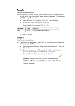 Tarea 3:
Haga los ejercicios siguientes:
1. Para asegurar que su menú infotype recién establecido aparece sólo para usuarios
      en su grupo de usuario, compruebe que el parámetro de usuario UGR sea puesto
      a ##+50 en su perfil de usuario.
     a)    Menú de Acceso Fácil: Sistema • User Perfil → Propios Datos.
     b)    Seleccione la página de etiqueta de Parámetros.
           Ponga el parámetro de usuario UGR A ##+50:

Parameters       Value      Field Text
UGR              ##+50      User Group (HR Master Data)

     c) Salvar sus entradas.

Tarea 4:
Haga los ejercicios siguientes:
1. Ir a Administración de Personal y control para ver si su menú infotype aparece en
       la Otra selección de Menú.
     a)    Para comprobar sus cambios, elija el camino siguiente en el SAP menú de
           Acceso Fácil:
     b)    Los Recursos Humanos → Dirección de Personal → Administración →
           Datos de Maestro de RECURSO HUMANO → Mantienen.
     c)    Use el scrollbar para localizar su nuevo menú (## +50).


           Indirecta: Su nuevo menú debería contener infotypes siguiente:
           0028 Servicio Médico Interno 0057 Cuotas de Socio 0082 Datos de
           Ausencia Adicionales
 