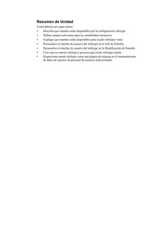 Resumen de Unidad
Usted debería ser capaz ahora:
•    Describa que mandos están disponibles por la configuración infotype
•    Defina campos relevantes para la contabilidad retroactiva
•    Explique que mandos están disponibles para el país infotype vistas
•    Personalice el interfaz de usuario del infotype en el Jefe de Pantalla
•    Personalice el interfaz de usuario del infotype en la Modificación de Pantalla
•    Cree nuevos menús infotype y proceso que existe infotype menús
•    Proporcione menús infotype como una página de etiqueta en el mantenimiento
     de datos de maestro de personal de usuarios seleccionados
 