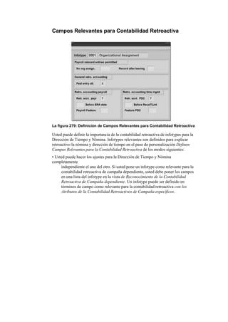 Campos Relevantes para Contabilidad Retroactiva




La figura 279: Definición de Campos Relevantes para Contabilidad Retroactiva

Usted puede definir la importancia de la contabilidad retroactiva de infotypes para la
Dirección de Tiempo y Nómina. Infotypes relevantes son definidos para explicar
retroactivo la nómina y dirección de tiempo en el paso de personalización Definen
Campos Relevantes para la Contabilidad Retroactiva de los modos siguientes:
• Usted puede hacer los ajustes para la Dirección de Tiempo y Nómina
completamente
     independiente el uno del otro. Si usted pone un infotype como relevante para la
     contabilidad retroactiva de campaña dependiente, usted debe poner los campos
     en una lista del infotype en la vista de Reconocimiento de la Contabilidad
     Retroactiva de Campaña dependiente. Un infotype puede ser definido en
     términos de campo como relevante para la contabilidad retroactiva con los
     Atributos de la Contabilidad Retroactivos de Campaña específicos.
 