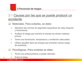 9
3.1 Causas por las que se puede producir un
accidente
 Materiales. Para evitarlas, se debe:
 Mantener las normas de seguridad específicas de cada máquina
y herramienta.
 Analizar el riesgo que entraña el manejo de ciertas materias
primas.
 Tener una iluminación, temperatura y ventilación adecuadas.
 Utilizar aquellos tipos de energía que entrañen menos riesgo
de accidente.
 Psicológicas. Para evitarlas se debe:
 Tener una actitud positiva y prestar atención.
 Evitar la fatiga.
3 Prevención de riesgos
 