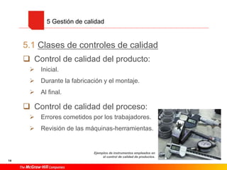 14
5.1 Clases de controles de calidad
 Control de calidad del producto:
 Inicial.
 Durante la fabricación y el montaje.
 Al final.
 Control de calidad del proceso:
 Errores cometidos por los trabajadores.
 Revisión de las máquinas-herramientas.
5 Gestión de calidad
Ejemplos de instrumentos empleados en
el control de calidad de productos.
 