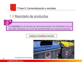 7.5 Reciclado de productos
26
7 Fase 5. Comercialización y reciclado
reduce-reutiliza-recicla
El reciclado es el proceso de aprovechamiento de materiales que ya
han sido utilizados con el fin de transformarlos en nuevos productos.
Contenedores para el reciclado.
 