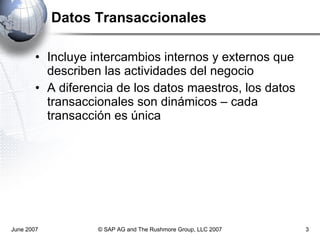 Datos Transaccionales Incluye intercambios internos y externos que describen las actividades del negocio A diferencia de los datos maestros, los datos transaccionales son dinámicos – cada transacción es única June 2007 © SAP AG and The Rushmore Group, LLC 2007 