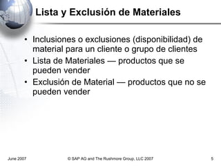 Lista y Exclusión de Materiales  Inclusiones o exclusiones (disponibilidad) de material para un cliente o grupo de clientes Lista de Materiales — productos que se pueden vender Exclusión de Material — productos que no se pueden vender June 2007 © SAP AG and The Rushmore Group, LLC 2007 
