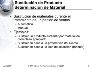 Sustitución de Producto  determinación de Material Sustitución de materiales durante el tratamiento de un pedido de ventas Automática Manual Ejemplos:   Sustituir un producto estándar por material de reemplazo apropiado Sustituir en base a  la preferencia del cliente Sustituir en base a  la lista de selección (manual) June 2007 © SAP AG and The Rushmore Group, LLC 2007 