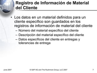 Registro de Información de Material del Cliente Los datos en un material definidos para un cliente específico son guardados en los registros de información de material del cliente Número del material específico del cliente Descripción del material específico del cliente Datos específicos del cliente en entregas y tolerancias de entrega June 2007 © SAP AG and The Rushmore Group, LLC 2007 