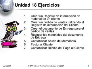 Unidad 18 Ejercicios Crear un Registro de información de material de un cliente Crear un pedido de ventas utilizando el Registro de información del Cliente Crear el documento de Entrega para el pedido de ventas Recoger los materiales del documento de Entrega Contabilizar Salida de Mercancía Facturar Cliente Contabilizar Recibo del Pago al Cliente June 2007 © SAP AG and The Rushmore Group, LLC 2007 