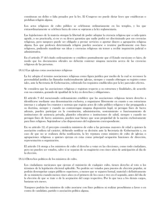 constituyan un delito o falta penados por la ley. El Congreso no puede dictar leyes que establezcan o
prohíban religión alguna.
Los actos religiosos de culto público se celebraran ordinariamente en los templos, y los que
extraordinariamente se celebren fuera de estos se sujetaran a la ley reglamentaria.
Las legislaciones de la materia otorgan la libertad de poder adoptar la creencia religiosa que a cada quien
agrade, o no practicarla, si ese es su deseo; garantiza que nadie podrá ser discriminado por sus creencias
religiosas, pero tampoco puede ser obligado a prestar servicios o aportar dinero a agrupación religiosa
alguna. Los que profesen determinada religión pueden asociarse o reunirse pacíficamente con fines
religiosos, pudiendo manifestar sus ideas y creencias religiosas sin temor a recibir inquisición judicial o
administrativa.
En el artículo 3º del citado ordenamiento se establece puntualmente que el Estado mexicano es laico, de
modo que los documentos oficiales no deberán contener ninguna mención acerca de las creencias
religiosas de las personas.
18.4.3 Las iglesias como asociaciones religiosas
La ley adopta el termino asociaciones religiosas como figura jurídica por medio de la cual se reconoce la
personalidad jurídica las llamadas tradicionalmente iglesias, siempre y cuando obtengan su registro como
tales, ante la Secretaria de Gobernación, cubriendo los requisitos establecidos por la ley para tales efectos.
Se considera que las asociaciones religiosas e registran respecto a su estructura y finalidades, de acuerdo
con sus estatutos, gozando de igualdad de la ley en derechos y obligaciones.
El artículo 9 del mencionado ordenamiento establece que las asociaciones religiosas tienen derecho a
identificarse mediante una denominación exclusiva, a organizarse libremente en cuanto a sus estructuras
internas y a adaptar los estatutos y normas que regirán actos de culto público religioso y dar propaganda a
su doctrina, siempre y cuando no contravengan ninguna disposición legal, ni persigan fines de lucro;
además, pueden participar en la constitución, administración, sostenimiento o funcionamiento de
instituciones de asistencia privada, planteles educativos e instituciones de salud, siempre y cuando no
persigan fines de lucro; asimismo, pueden usar bienes que sean propiedad de la nación exclusivamente
para fines religioso. Sujetándose a las disposiciones del reglamento correspondiente.
En su artículo 12, el precepto considera ministros de culto a las personas mayores de edad a quienes la
asociación confiera tal carácter, debiendo notificar su decisión ante la Secretaria de Gobernación y, en
caso de que no se realizara dicha notificación, la ley reputara como ministro de culto de iglesias o
agrupaciones religiosas a quienes ejerzan en estas como principal ocupación funciones de dirección,
representación u organización.
El articulo 14 otorga a los ministros de culto el derecho a votar en las elecciones, como todo ciudadano,
pero no pueden ser votados, salvo si se separan de su magisterio con cinco años de anticipación al día de
la elección.
18.4.4 Derechos políticos de los ministros de culto.
Los ciudadanos mexicanos que ejerzan el ministerio de cualquier culto, tienen derecho al voto n los
términos de la legislación electoral aplicable. No podrán ser votados para puestos de elección popular, ni
podrán desempeñar cargos públicos superiores, a menos que se separen formal, material y definitivamente
de su ministerio cuando menos cinco años en el primero de los casos y tres en el segundo, antes del día de
la elección de que se trate o de la aceptación del cargo respectivo. Por lo que toca a los demás cargos,
bastaran seis meses.
Tampoco podrán los ministros de culto asociarse con fines políticos ni realizar proselitismo a favor o en
contra de candidato, partido o asociación política alguna.
 