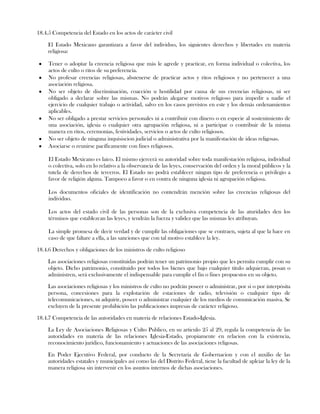 18.4.5 Competencia del Estado en los actos de carácter civil
El Estado Mexicano garantizara a favor del individuo, los siguientes derechos y libertades en materia
religiosa:
Tener o adoptar la creencia religiosa que más le agrede y practicar, en forma individual o colectiva, los
actos de culto o ritos de su preferencia.
No profesar creencias religiosas, abstenerse de practicar actos y ritos religiosos y no pertenecer a una
asociación religiosa.
No ser objeto de discriminación, coacción u hostilidad por causa de sus creencias religiosas, ni ser
obligado a declarar sobre las mismas. No podrán alegarse motivos religioso para impedir a nadie el
ejercicio de cualquier trabajo o actividad, salvo en los casos previstos en este y los demás ordenamientos
aplicables.
No ser obligado a prestar servicios personales ni a contribuir con dinero o en especie al sostenimiento de
una asociación, iglesia o cualquier otra agrupación religiosa, ni a participar o contribuir de la misma
manera en ritos, ceremonias, festividades, servicios o actos de culto religiosos.
No ser objeto de ninguna inquisiscion judicial o administrativa por la manifestación de ideas religosas.
Asociarse o reunirse pacíficamente con fines religiosos.
El Estado Mexicano es laico. El mismo ejercerá su autoridad sobre toda manifestación religiosa, individual
o colectiva, solo en lo relativo a la observancia de las leyes, conservación del orden y la moral públicos y la
tutela de derechos de terceros. El Estado no podrá establecer ningun tipo de preferencia o privilegio a
favor de religión alguna. Tampoco a favor o en contra de ninguna iglesia ni agrupación religiosa.
Los documentos oficiales de identificación no contendrán mención sobre las creencias religiosas del
individuo.
Los actos del estado civil de las personas son de la exclusiva competencia de las aturidades den los
términos que establezcan las leyes, y tendrán la fuerza y validez que las mismas les atribuyan.
La simple promesa de decir verdad y de cumplir las obligaciones que se contraen, sujeta al que la hace en
caso de que faltare a ella, a las sanciones que con tal motivo establece la ley.
18.4.6 Derechos y obligaciones de los ministros de culto religioso
Las asociaciones religiosas constituidas podrán tener un patrimonio propio que les permita cumplir con su
objeto. Dicho patrimonio, constituido por todos los bienes que bajo cualquier titulo adquieran, posan o
administren, será exclusivamente el indispensable para cumplir el fin o fines propuestos en su objeto.
Las asociaciones religiosas y los ministros de culto no podrán poseer o administrar, por si o por interpósita
persona, concesiones para la explotación de estaciones de radio, televisión o cualquier tipo de
telecomunicaciones, ni adquirir, poseer o administrar cualquier de los medios de comunicación masiva. Se
excluyen de la presente prohibición las publicaciones impresas de carácter religioso.
18.4.7 Competencia de las autoridades en materia de relaciones Estado-Iglesia.
La Ley de Asociaciones Religiosas y Culto Publico, en su articulo 25 al 29, regula la competencia de las
autoridades en materia de las relaciones Iglesia-Estado, propiamente en relacion con la existencia,
reconocimiento jurídico, funcionamiento y actuaciones de las asociaciones religosas.
En Poder Ejecutivo Federal, por conducto de la Secretaria de Gobernacion y con el auxilio de las
autoridades estatales y municipales así como las del Distrito Federal, tiene la facultad de aplciar la ley de la
manera religiosa sin intervenir en los asuntos internos de dichas asociaciones.
 