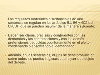 Los requisitos materiales o sustanciales de una
sentencia se regulan en los artículos 81, 86 y 402 del
CPCDF, que se pueden resumir de la manera siguiente:


Deben ser claras, precisas y congruentes con las
demandas y las contestaciones y con las demás
pretensiones deducidas oportunamente en el pleito,
condenando o absolviendo al demandado.



Además, en las sentencias, el juez se debe pronunciar
sobre todos los puntos litigiosos que hayan sido objeto
del debate.

 