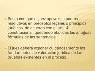 

Basta con que el juez apoye sus puntos
resolutivos en preceptos legales o principios
jurídicos, de acuerdo con el art 14
constitucional, quedando abolidas las antiguas
fórmulas de las sentencias.



El juez deberá exponer cuidadosamente los
fundamentos de valoración jurídica de las
pruebas existentes en el proceso.

 