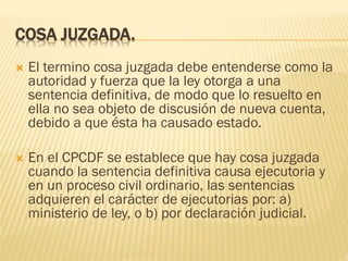 COSA JUZGADA.


El termino cosa juzgada debe entenderse como la
autoridad y fuerza que la ley otorga a una
sentencia definitiva, de modo que lo resuelto en
ella no sea objeto de discusión de nueva cuenta,
debido a que ésta ha causado estado.



En el CPCDF se establece que hay cosa juzgada
cuando la sentencia definitiva causa ejecutoria y
en un proceso civil ordinario, las sentencias
adquieren el carácter de ejecutorias por: a)
ministerio de ley, o b) por declaración judicial.

 
