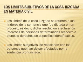 LOS LIMITES SUBJETIVOS DE LA COSA JUZGADA
EN MATERIA CIVIL.


Los límites de la cosa juzgada se refieren a los
linderos de la sentencia que fue dictada en un
proceso, es decir, dicha resolución afectará los
intereses de personas determinadas respecto a
bienes o derechos en específico identificables.



Los limites subjetivos, se relacionan con las
personas que han de ser afectadas por la
sentencia pronunciada.

 