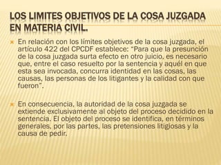LOS LIMITES OBJETIVOS DE LA COSA JUZGADA
EN MATERIA CIVIL.


En relación con los límites objetivos de la cosa juzgada, el
artículo 422 del CPCDF establece: “Para que la presunción
de la cosa juzgada surta efecto en otro juicio, es necesario
que, entre el caso resuelto por la sentencia y aquél en que
esta sea invocada, concurra identidad en las cosas, las
causas, las personas de los litigantes y la calidad con que
fueron”.



En consecuencia, la autoridad de la cosa juzgada se
extiende exclusivamente al objeto del proceso decidido en la
sentencia. El objeto del proceso se identifica, en términos
generales, por las partes, las pretensiones litigiosas y la
causa de pedir.

 
