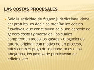 LAS COSTAS PROCESALES.


Solo la actividad de órgano jurisdiccional debe
ser gratuita, es decir, se prohíbe las costas
judiciales, que constituyen solo una especie de
género costas procesales, las cuales
comprenden todos los gastos y erogaciones
que se originan con motivo de un proceso,
tales como el pago de los honorarios a los
abogados, los gastos de publicación de
edictos, etc.

 
