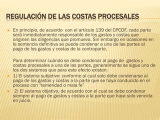 REGULACIÓN DE LAS COSTAS PROCESALES






En principio, de acuerdo con el artículo 139 del CPCDF, cada parte
será inmediatamente responsable de los gastos y costas que
originen las diligencias que promueva. Sin embargo en ocasiones en
la sentencia definitiva se puede condenar a una de las partes al
pago de los gastos y costas de la contraparte.
Para determinar cuándo se debe condenar al pago de gastos y
costas procesales a una de las partes, generalmente se sigue uno de
los dos sistemas que para este efecto existen:
1) El sistema subjetivo: conforme al cual solo debe condenarse al
pago de los gastos y costas a la parte que se haya conducido en el
proceso con “temeridad o mala fe”
2) El sistema objetivo, de acuerdo con el cual se debe condenar
siempre al pago de gastos y costas a la parte que haya sido vencida
en juicio.

 