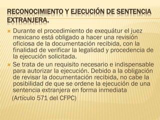 RECONOCIMIENTO Y EJECUCIÓN DE SENTENCIA
EXTRANJERA.
Durante el procedimiento de exequátur el juez
mexicano está obligado a hacer una revisión
oficiosa de la documentación recibida, con la
finalidad de verificar la legalidad y procedencia de
la ejecución solicitada.
 Se trata de un requisito necesario e indispensable
para autorizar la ejecución. Debido a la obligación
de revisar la documentación recibida, no cabe la
posibilidad de que se ordene la ejecución de una
sentencia extranjera en forma inmediata
(Artículo 571 del CFPC)


 