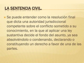 LA SENTENCIA CIVIL.


Se puede entender como la resolución final
que dicta una autoridad jurisdiccional
competente sobre el conflicto sometido a su
conocimiento, en la que al aplicar una ley
sustantiva decide el fondo del asunto, ya sea
absolviéndolo o condenando, declarando o
constituyendo un derecho a favor de una de las
partes.

 