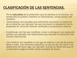 CLASIFICACIÓN DE LAS SENTENCIAS.



Por la naturaleza de la pretensión que se plantea en el proceso, las
sentencias se pueden clasificar en declarativas, consecutivas y de
condena.
Declarativas: son aquellas que solamente reconocen la existencia
de un derecho, por ejemplo: las que reconocen la adquisición de la
propiedad en virtud de haberse verificado la prescripción positiva.



Constituvas: son las que modifican, crean o extinguen una resolución
jurídica, por ejemplo: las resoluciones que decretan la disolución del
vínculo matrimonial;



De condena: son aquellas en las que se ordena a una de las partes
llevar a cabo una conducta específica, ya sea de dar, de hacer o de
abstenerse de hacer algo, por ejemplo: cuando se determina que el
condenado le pague al actor cierta cantidad de dinero.

 
