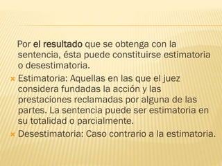 Por el resultado que se obtenga con la
sentencia, ésta puede constituirse estimatoria
o desestimatoria.
 Estimatoria: Aquellas en las que el juez
considera fundadas la acción y las
prestaciones reclamadas por alguna de las
partes. La sentencia puede ser estimatoria en
su totalidad o parcialmente.
 Desestimatoria: Caso contrario a la estimatoria.

 