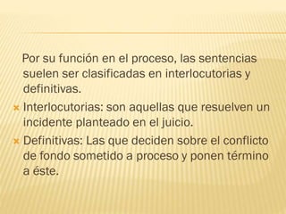 Por su función en el proceso, las sentencias
suelen ser clasificadas en interlocutorias y
definitivas.
 Interlocutorias: son aquellas que resuelven un
incidente planteado en el juicio.
 Definitivas: Las que deciden sobre el conflicto
de fondo sometido a proceso y ponen término
a éste.

 