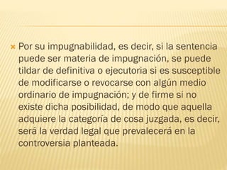 

Por su impugnabilidad, es decir, si la sentencia
puede ser materia de impugnación, se puede
tildar de definitiva o ejecutoria si es susceptible
de modificarse o revocarse con algún medio
ordinario de impugnación; y de firme si no
existe dicha posibilidad, de modo que aquella
adquiere la categoría de cosa juzgada, es decir,
será la verdad legal que prevalecerá en la
controversia planteada.

 
