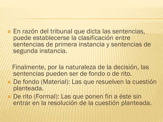 

En razón del tribunal que dicta las sentencias,
puede establecerse la clasificación entre
sentencias de primera instancia y sentencias de
segunda instancia.

Finalmente, por la naturaleza de la decisión, las
sentencias pueden ser de fondo o de rito.
 De fondo (Material): Las que resuelven la cuestión
planteada.
 De rito (Formal): Las que ponen fin a éste sin
entrar en la resolución de la cuestión planteada.

 