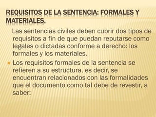 REQUISITOS DE LA SENTENCIA: FORMALES Y
MATERIALES.
Las sentencias civiles deben cubrir dos tipos de
requisitos a fin de que puedan reputarse como
legales o dictadas conforme a derecho: los
formales y los materiales.
 Los requisitos formales de la sentencia se
refieren a su estructura, es decir, se
encuentran relacionados con las formalidades
que el documento como tal debe de revestir, a
saber:

 