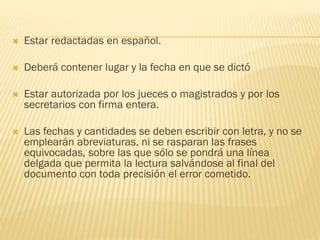 

Estar redactadas en español.



Deberá contener lugar y la fecha en que se dictó



Estar autorizada por los jueces o magistrados y por los
secretarios con firma entera.



Las fechas y cantidades se deben escribir con letra, y no se
emplearán abreviaturas, ni se rasparan las frases
equivocadas, sobre las que sólo se pondrá una línea
delgada que permita la lectura salvándose al final del
documento con toda precisión el error cometido.

 