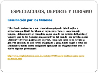 ESPECTACULOS, DEPORTE Y TURISMO
Fascinación por los famosos

El hecho de pertenecer a un reconocido equipo de futbol ingles a
provocado que David Beckham se haya convertido en un personaje
famoso. Actualmente se considera como uno de los mejores futbolistas y
también uno de los hombres mas atractivos del mundo por revistas como
Glamour y diversas paginas de internet. Toda esta fama lo ha llevado a
generar publicity de una forma exagerada y quizá hasta llegar a estar en
situaciones donde siente vergüenza ajena por las exageraciones que le
hacen algunos promotores.

http://www.elsiglodetorreon.com.mx/noticia/89918.david-beckham-arma-nuevo-
escandalo.html
 
