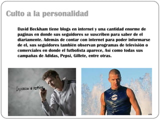 Culto a la personalidad
   David Beckham tiene blogs en internet y una cantidad enorme de
   paginas en donde sus seguidores se suscriben para saber de el
   diariamente. Además de contar con internet para poder informarse
   de el, sus seguidores también observan programas de televisión o
   comerciales en donde el futbolista aparece, Así como todas sus
   campañas de Adidas, Pepsi, Gillete, entre otras.
 