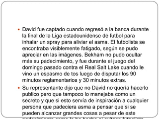 David fue captado cuando regresó a la banca durante
  la final de la Liga estadounidense de futbol para
  inhalar un spray para aliviar el asma. El futbolista se
  encontraba visiblemente fatigado, según se pudo
  apreciar en las imágenes. Bekham no pudo ocultar
  más su padecimiento, y fue durante el juego del
  domingo pasado contra el Real Salt Lake cuando le
  vino un espasmo de tos luego de disputar los 90
  minutos reglamentarios y 30 minutos extras.
 Su representante dijo que no David no quería hacerlo
  publico pero que tampoco lo manejaba como un
  secreto y que si esto servía de inspiración a cualquier
  persona que padeciera asma a pensar que si se
  pueden alcanzar grandes cosas a pesar de este
 