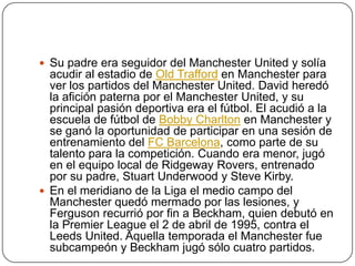  Su padre era seguidor del Manchester United y solía
  acudir al estadio de Old Trafford en Manchester para
  ver los partidos del Manchester United. David heredó
  la afición paterna por el Manchester United, y su
  principal pasión deportiva era el fútbol. El acudió a la
  escuela de fútbol de Bobby Charlton en Manchester y
  se ganó la oportunidad de participar en una sesión de
  entrenamiento del FC Barcelona, como parte de su
  talento para la competición. Cuando era menor, jugó
  en el equipo local de Ridgeway Rovers, entrenado
  por su padre, Stuart Underwood y Steve Kirby.
 En el meridiano de la Liga el medio campo del
  Manchester quedó mermado por las lesiones, y
  Ferguson recurrió por fin a Beckham, quien debutó en
  la Premier League el 2 de abril de 1995, contra el
  Leeds United. Aquella temporada el Manchester fue
  subcampeón y Beckham jugó sólo cuatro partidos.
 