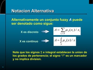 16
Notacion Alternativa
Alternativamente un conjunto fuzzy A puede
ser denotado como sigue:
A x x
A
x X
i i
i


 ( ) /
A x x
A
X
  ( ) /
X es discreto
X es continuo
Note que los signos S e integral establecen la union de
los grados de pertenencia; el signo “/” es un marcador
y no implica division.
 