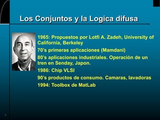 3
Los Conjuntos y la Logica difusa
1965: Propuestos por Lotfi A. Zadeh, University of
California, Berkeley
70’s primeras aplicaciones (Mamdani)
80’s aplicaciones industriales. Operación de un
tren en Senday, Japon.
1986: Chip VLSI
90’s productos de consumo. Camaras, lavadoras
1994: Toolbox de MatLab
 