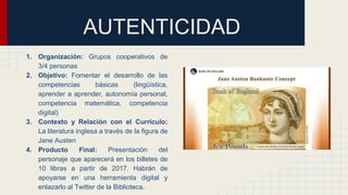 AUTENTICIDAD
1. Organización: Grupos cooperativos de
3/4 personas
2. Objetivo: Fomentar el desarrollo de las
competencias básicas (lingüística,
aprender a aprender, autonomía personal,
competencia matemática, competencia
digital)
3. Contexto y Relación con el Currículo:
La literatura inglesa a través de la figura de
Jane Austen
4. Producto Final: Presentación del
personaje que aparecerá en los billetes de
10 libras a partir de 2017. Habrán de
apoyarse en una herramienta digital y
enlazarlo al Twitter de la Biblioteca.
 